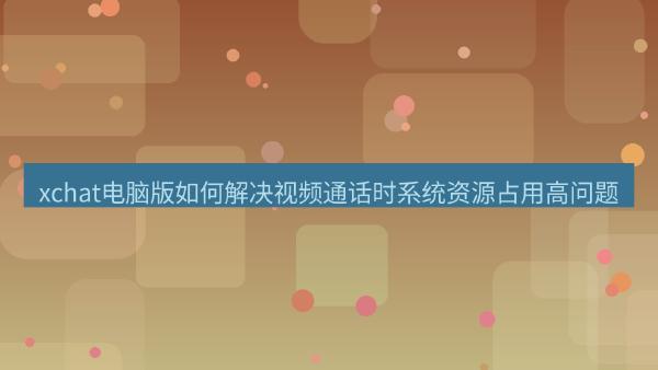 xchat电脑版如何解决视频通话时系统资源占用高问题
